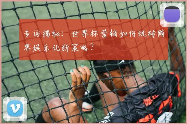 专访揭秘：世界杯营销如何玩转跨界娱乐化新策略？