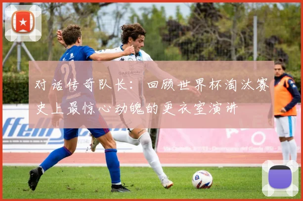 对话传奇队长：回顾世界杯淘汰赛史上最惊心动魄的更衣室演讲